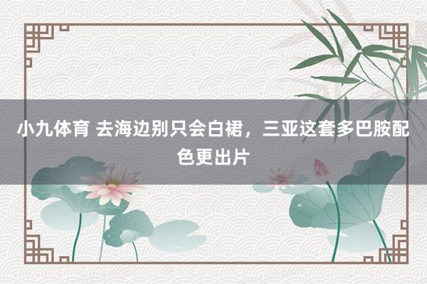 小九体育 去海边别只会白裙，三亚这套多巴胺配色更出片