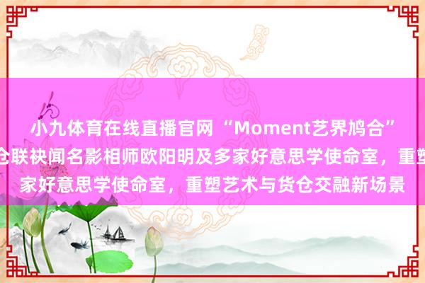 小九体育在线直播官网 “Moment艺界鸠合”启幕：青岛金茂万丽货仓联袂闻名影相师欧阳明及多家好意思学使命室，重塑艺术与货仓交融新场景