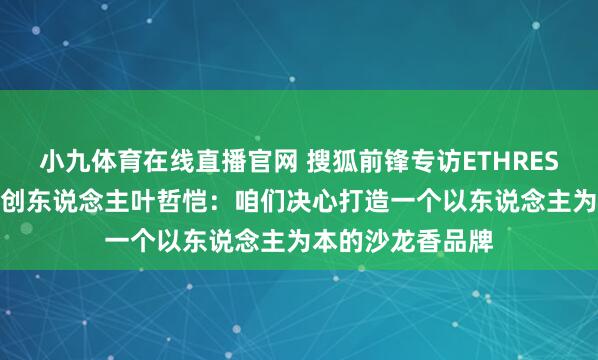 小九体育在线直播官网 搜狐前锋专访ETHREST.以太境品牌首创东说念主叶哲恺：咱们决心打造一个以东说念主为本的沙龙香品牌