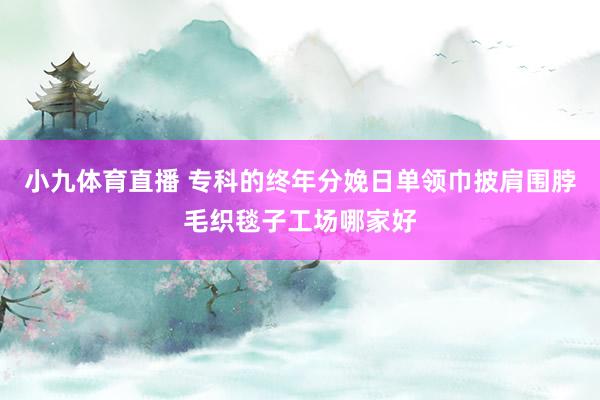 小九体育直播 专科的终年分娩日单领巾披肩围脖毛织毯子工场哪家好