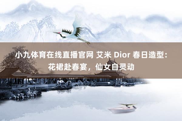 小九体育在线直播官网 艾米 Dior 春日造型：花裙赴春宴，仙女自灵动