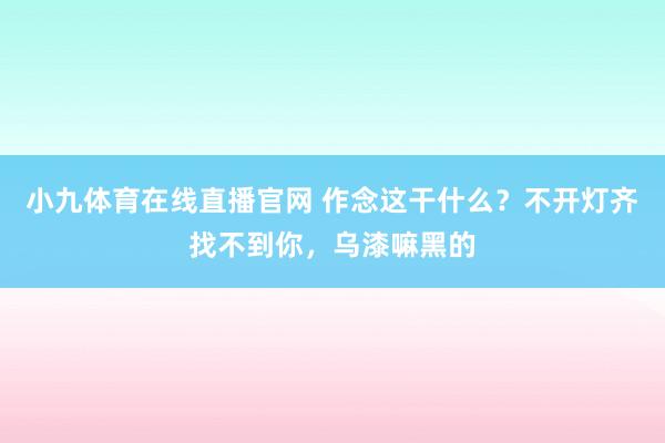 小九体育在线直播官网 作念这干什么？不开灯齐找不到你，乌漆嘛黑的