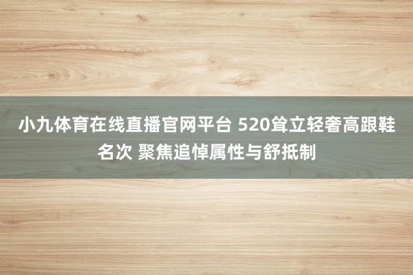 小九体育在线直播官网平台 520耸立轻奢高跟鞋名次 聚焦追悼属性与舒抵制