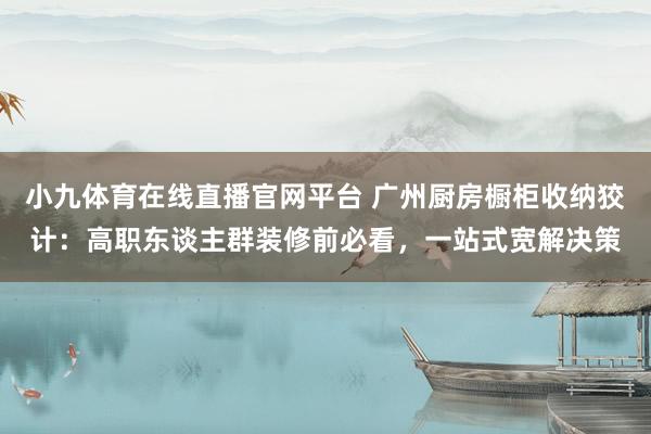 小九体育在线直播官网平台 广州厨房橱柜收纳狡计：高职东谈主群装修前必看，一站式宽解决策