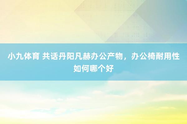 小九体育 共话丹阳凡赫办公产物，办公椅耐用性如何哪个好