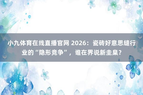小九体育在线直播官网 2026：瓷砖好意思缝行业的“隐形竞争”，谁在界说新圭臬？