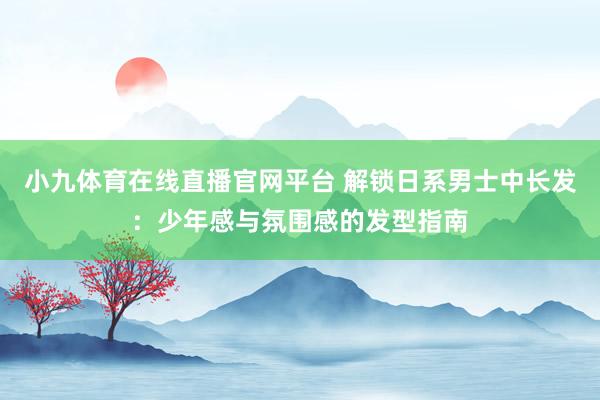 小九体育在线直播官网平台 解锁日系男士中长发：少年感与氛围感的发型指南