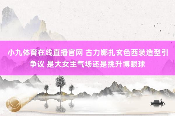 小九体育在线直播官网 古力娜扎玄色西装造型引争议 是大女主气场还是挑升博眼球
