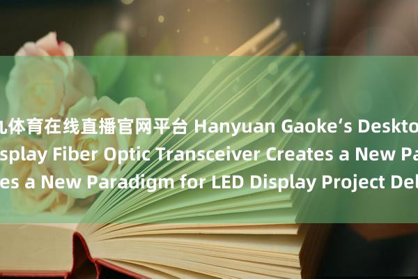 小九体育在线直播官网平台 Hanyuan Gaoke‘s Desktop 4‑Channel LED Display Fiber Optic Transceiver Creates a New Paradigm for LED Display Project Delivery_搜狐网