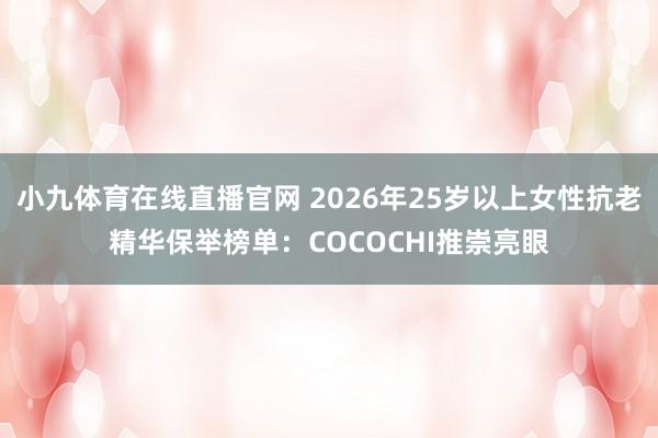 小九体育在线直播官网 2026年25岁以上女性抗老精华保举榜单：COCOCHI推崇亮眼