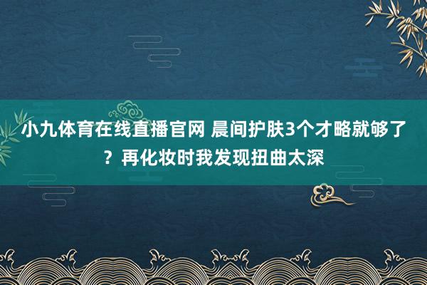 小九体育在线直播官网 晨间护肤3个才略就够了？再化妆时我发现扭曲太深