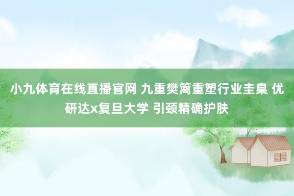 小九体育在线直播官网 九重樊篱重塑行业圭臬 优研达x复旦大学 引颈精确护肤