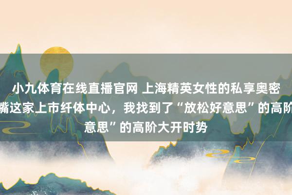 小九体育在线直播官网 上海精英女性的私享奥密：在陆家嘴这家上市纤体中心，我找到了“放松好意思”的高阶大开时势