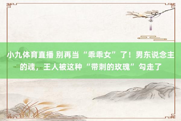 小九体育直播 别再当 “乖乖女” 了！男东说念主的魂，王人被这种 “带刺的玫瑰” 勾走了