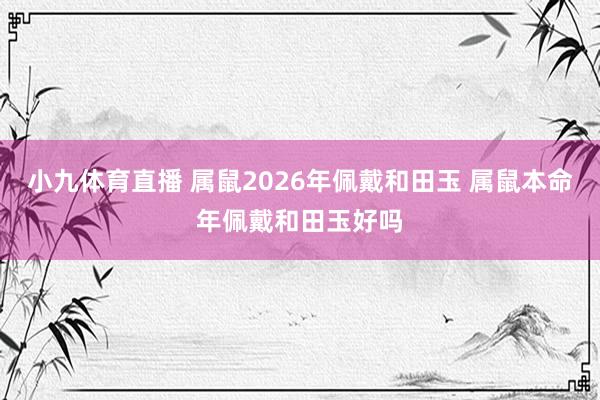 小九体育直播 属鼠2026年佩戴和田玉 属鼠本命年佩戴和田玉好吗