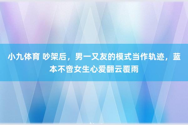 小九体育 吵架后，男一又友的模式当作轨迹，蓝本不啻女生心爱翻云覆雨