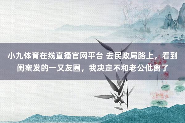 小九体育在线直播官网平台 去民政局路上，看到闺蜜发的一又友圈，我决定不和老公仳离了
