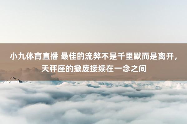 小九体育直播 最佳的流弊不是千里默而是离开，天秤座的撤废接续在一念之间