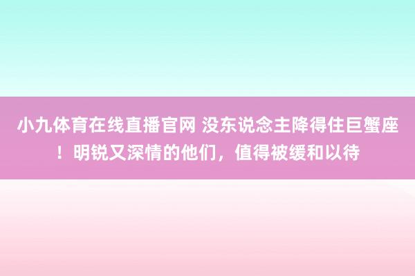 小九体育在线直播官网 没东说念主降得住巨蟹座！明锐又深情的他们，值得被缓和以待