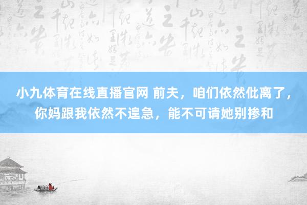 小九体育在线直播官网 前夫，咱们依然仳离了，你妈跟我依然不遑急，能不可请她别掺和