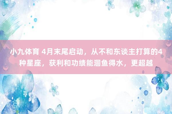 小九体育 4月末尾启动，从不和东谈主打算的4种星座，获利和功绩能涸鱼得水，更超越