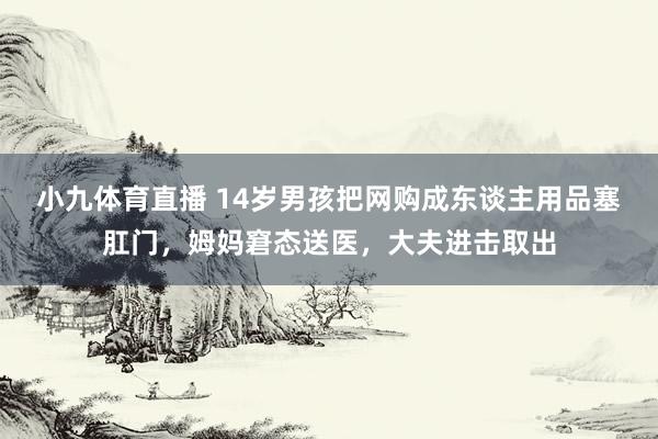 小九体育直播 14岁男孩把网购成东谈主用品塞肛门，姆妈窘态送医，大夫进击取出