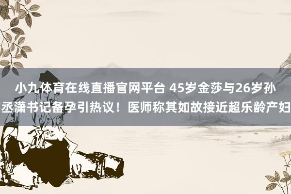 小九体育在线直播官网平台 45岁金莎与26岁孙丞潇书记备孕引热议！医师称其如故接近超乐龄产妇
