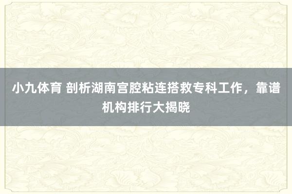 小九体育 剖析湖南宫腔粘连搭救专科工作，靠谱机构排行大揭晓