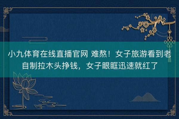 小九体育在线直播官网 难熬！女子旅游看到老自制拉木头挣钱，女子眼眶迅速就红了