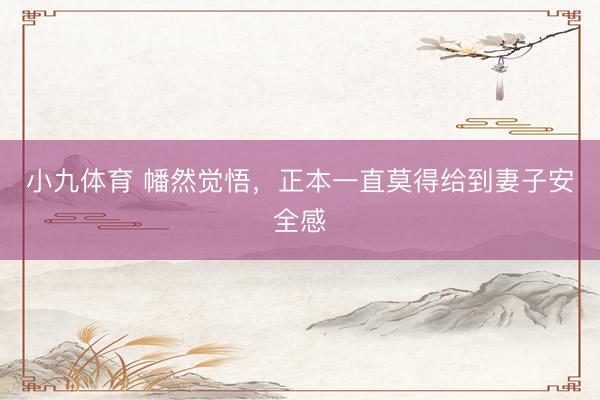 小九体育 幡然觉悟，正本一直莫得给到妻子安全感