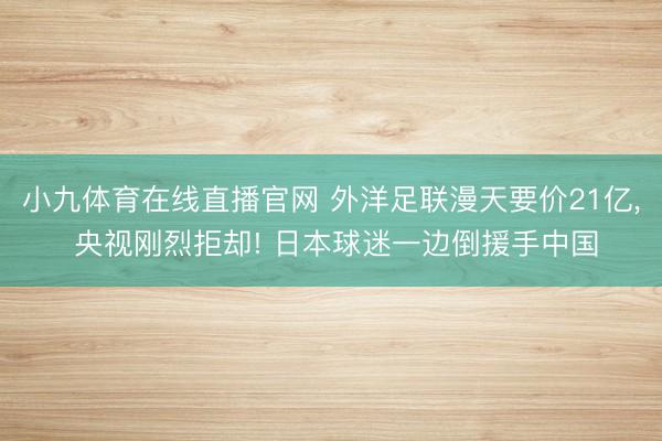 小九体育在线直播官网 外洋足联漫天要价21亿， 央视刚烈拒却! 日本球迷一边倒援手中国