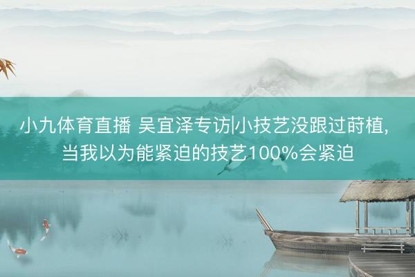 小九体育直播 吴宜泽专访|小技艺没跟过莳植， 当我以为能紧迫的技艺100%会紧迫