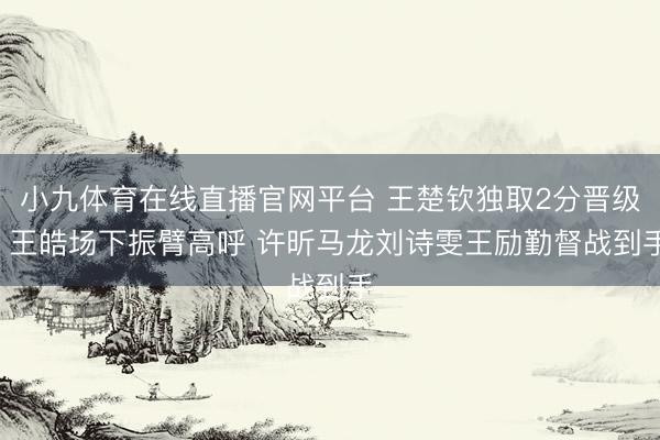 小九体育在线直播官网平台 王楚钦独取2分晋级! 王皓场下振臂高呼 许昕马龙刘诗雯王励勤督战到手