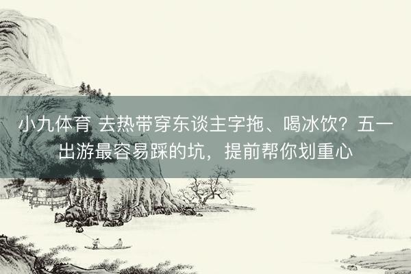 小九体育 去热带穿东谈主字拖、喝冰饮？五一出游最容易踩的坑，提前帮你划重心
