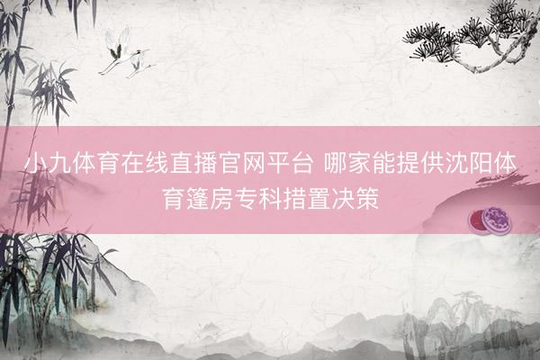 小九体育在线直播官网平台 哪家能提供沈阳体育篷房专科措置决策