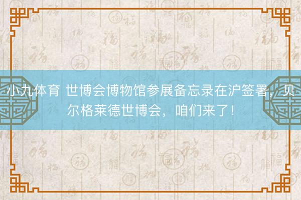 小九体育 世博会博物馆参展备忘录在沪签署，贝尔格莱德世博会，咱们来了！