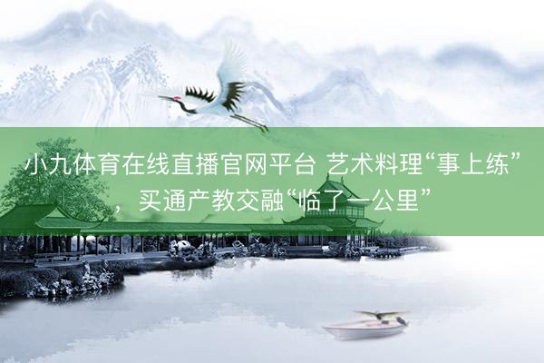 小九体育在线直播官网平台 艺术料理“事上练”，买通产教交融“临了一公里”
