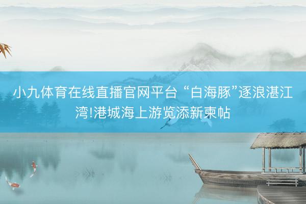 小九体育在线直播官网平台 “白海豚”逐浪湛江湾!港城海上游览添新柬帖